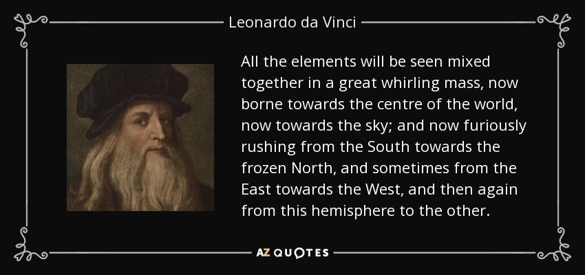 All the elements will be seen mixed together in a great whirling mass, now borne towards the centre of the world, now towards the sky; and now furiously rushing from the South towards the frozen North, and sometimes from the East towards the West, and then again from this hemisphere to the other. - Leonardo da Vinci