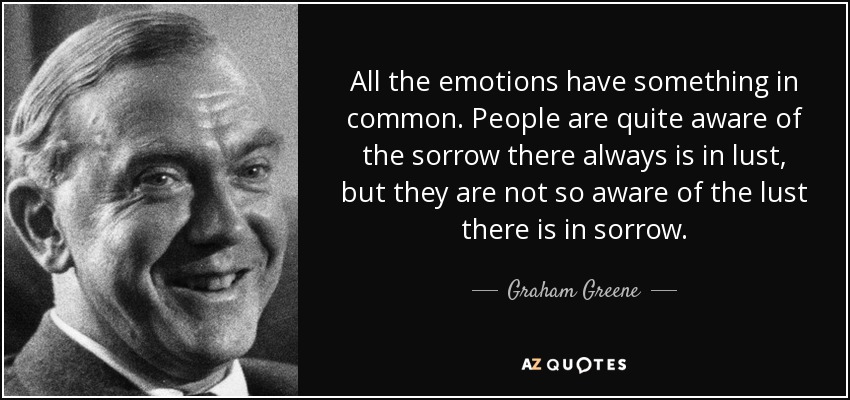 All the emotions have something in common. People are quite aware of the sorrow there always is in lust, but they are not so aware of the lust there is in sorrow. - Graham Greene