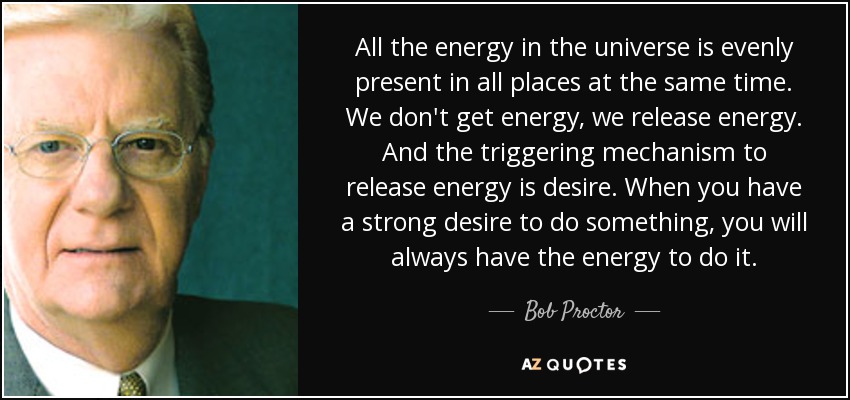 All the energy in the universe is evenly present in all places at the same time. We don't get energy, we release energy. And the triggering mechanism to release energy is desire. When you have a strong desire to do something, you will always have the energy to do it. - Bob Proctor
