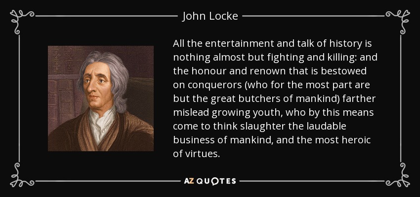 All the entertainment and talk of history is nothing almost but fighting and killing: and the honour and renown that is bestowed on conquerors (who for the most part are but the great butchers of mankind) farther mislead growing youth, who by this means come to think slaughter the laudable business of mankind, and the most heroic of virtues. - John Locke