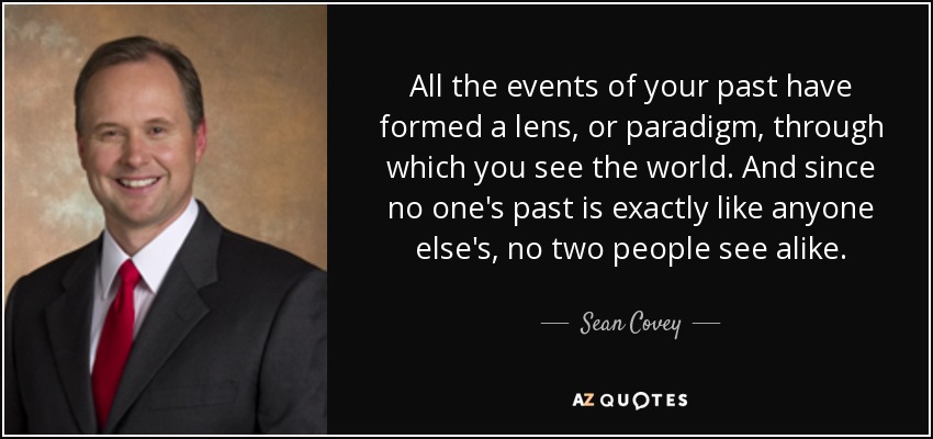 All the events of your past have formed a lens, or paradigm, through which you see the world. And since no one's past is exactly like anyone else's, no two people see alike. - Sean Covey