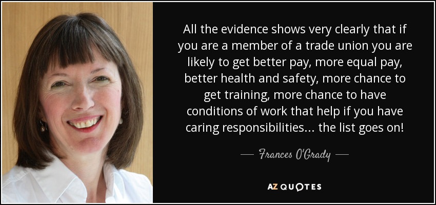 All the evidence shows very clearly that if you are a member of a trade union you are likely to get better pay, more equal pay, better health and safety, more chance to get training, more chance to have conditions of work that help if you have caring responsibilities ... the list goes on! - Frances O'Grady