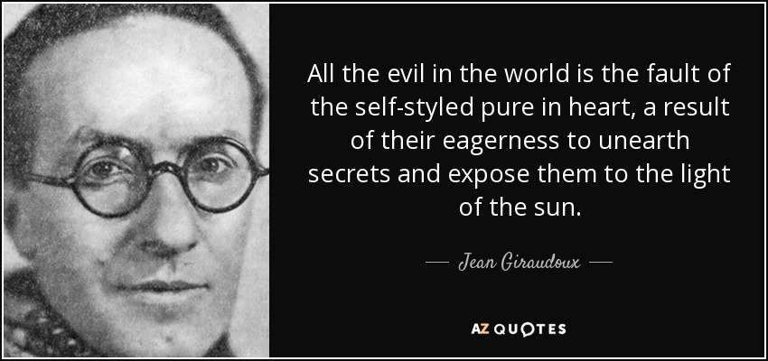 All the evil in the world is the fault of the self-styled pure in heart, a result of their eagerness to unearth secrets and expose them to the light of the sun. - Jean Giraudoux