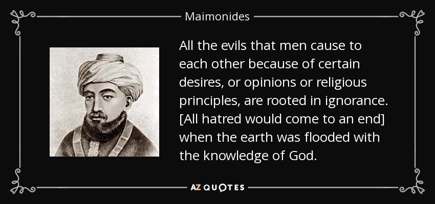 All the evils that men cause to each other because of certain desires, or opinions or religious principles, are rooted in ignorance. [All hatred would come to an end] when the earth was flooded with the knowledge of God. - Maimonides