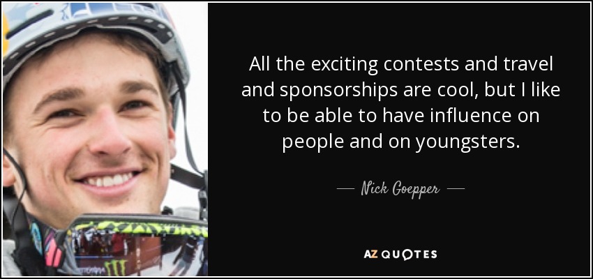 All the exciting contests and travel and sponsorships are cool, but I like to be able to have influence on people and on youngsters. - Nick Goepper