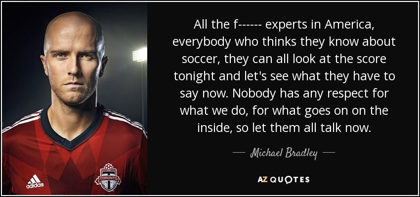 All the f------ experts in America, everybody who thinks they know about soccer, they can all look at the score tonight and let's see what they have to say now. Nobody has any respect for what we do, for what goes on on the inside, so let them all talk now. - Michael Bradley