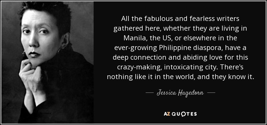 All the fabulous and fearless writers gathered here, whether they are living in Manila, the US, or elsewhere in the ever-growing Philippine diaspora, have a deep connection and abiding love for this crazy-making, intoxicating city. There's nothing like it in the world, and they know it. - Jessica Hagedorn
