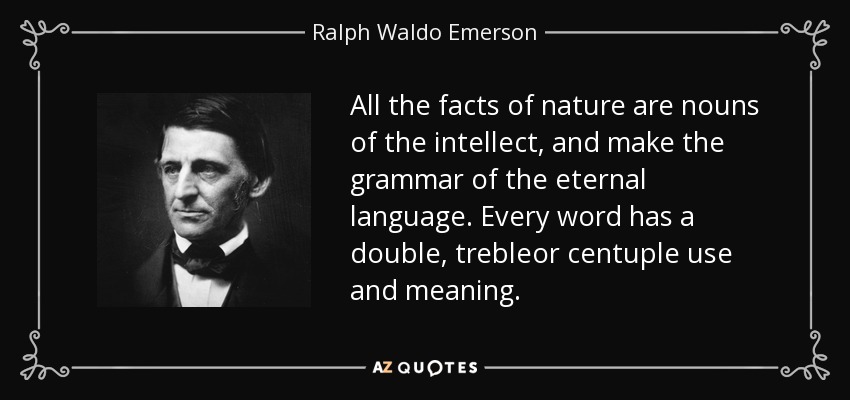 All the facts of nature are nouns of the intellect, and make the grammar of the eternal language. Every word has a double, trebleor centuple use and meaning. - Ralph Waldo Emerson
