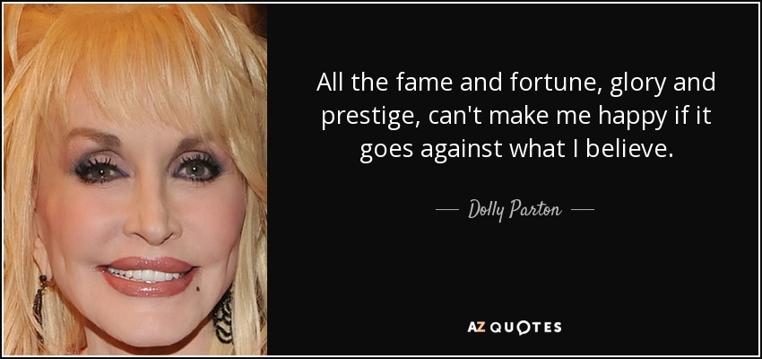 All the fame and fortune, glory and prestige, can't make me happy if it goes against what I believe. - Dolly Parton