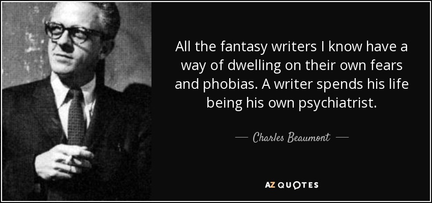 All the fantasy writers I know have a way of dwelling on their own fears and phobias. A writer spends his life being his own psychiatrist. - Charles Beaumont