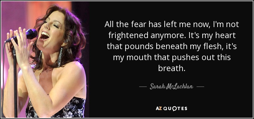 All the fear has left me now, I'm not frightened anymore. It's my heart that pounds beneath my flesh, it's my mouth that pushes out this breath. - Sarah McLachlan