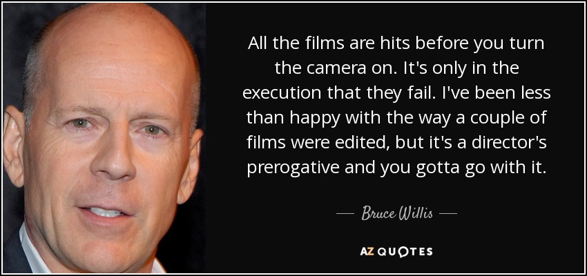 All the films are hits before you turn the camera on. It's only in the execution that they fail. I've been less than happy with the way a couple of films were edited, but it's a director's prerogative and you gotta go with it. - Bruce Willis