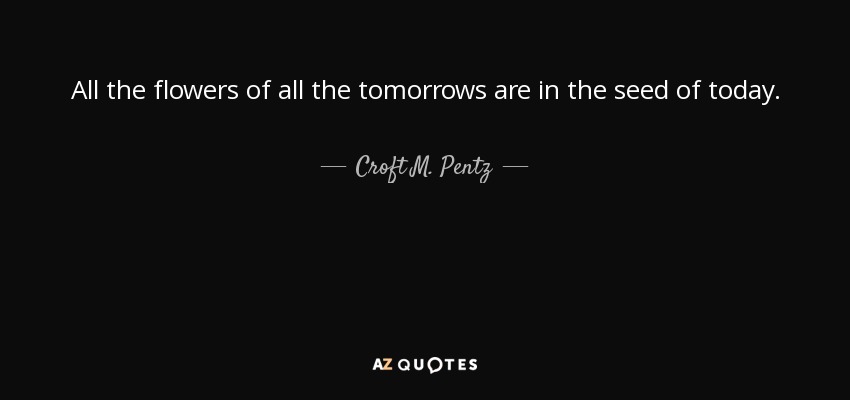 All the flowers of all the tomorrows are in the seed of today. - Croft M. Pentz