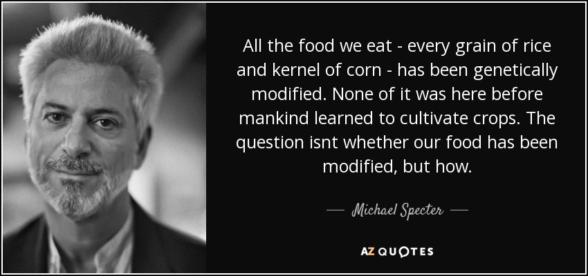 All the food we eat - every grain of rice and kernel of corn - has been genetically modified. None of it was here before mankind learned to cultivate crops. The question isnt whether our food has been modified, but how. - Michael Specter