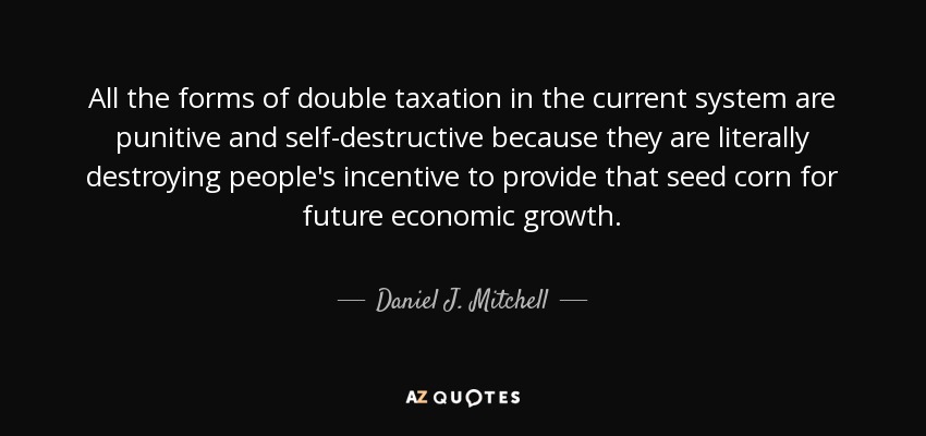 All the forms of double taxation in the current system are punitive and self-destructive because they are literally destroying people's incentive to provide that seed corn for future economic growth. - Daniel J. Mitchell