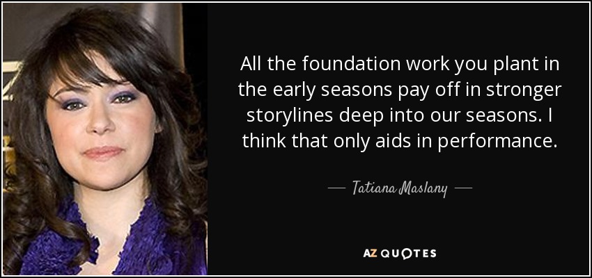 All the foundation work you plant in the early seasons pay off in stronger storylines deep into our seasons. I think that only aids in performance. - Tatiana Maslany