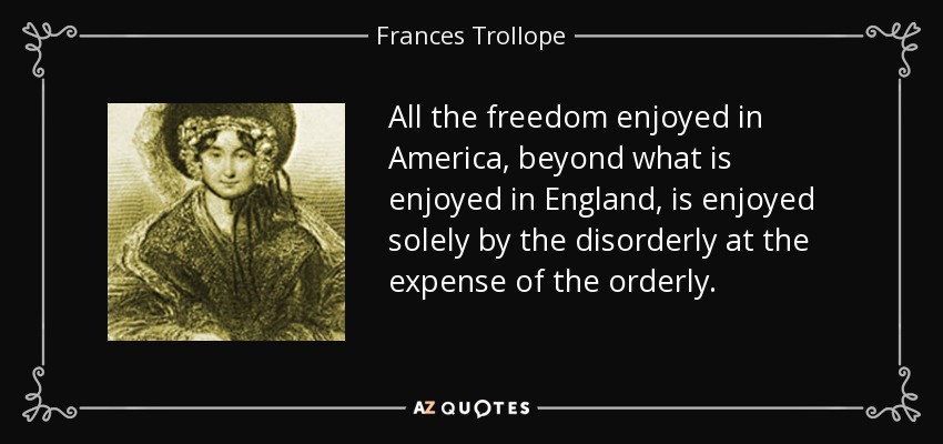 All the freedom enjoyed in America, beyond what is enjoyed in England, is enjoyed solely by the disorderly at the expense of the orderly. - Frances Trollope
