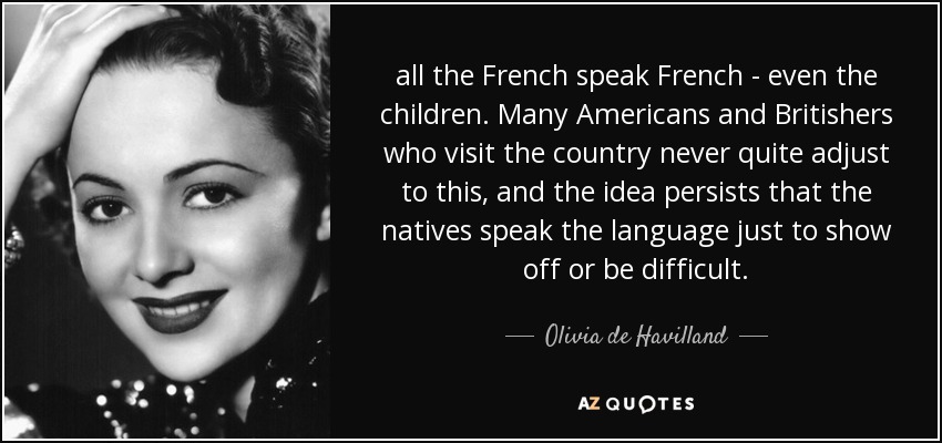all the French speak French - even the children. Many Americans and Britishers who visit the country never quite adjust to this, and the idea persists that the natives speak the language just to show off or be difficult. - Olivia de Havilland