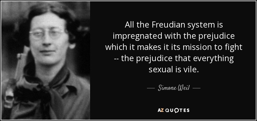 All the Freudian system is impregnated with the prejudice which it makes it its mission to fight -- the prejudice that everything sexual is vile. - Simone Weil