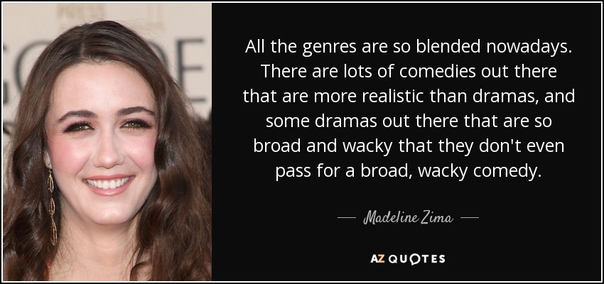 All the genres are so blended nowadays. There are lots of comedies out there that are more realistic than dramas, and some dramas out there that are so broad and wacky that they don't even pass for a broad, wacky comedy. - Madeline Zima