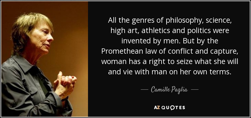 All the genres of philosophy, science, high art, athletics and politics were invented by men. But by the Promethean law of conflict and capture, woman has a right to seize what she will and vie with man on her own terms. - Camille Paglia