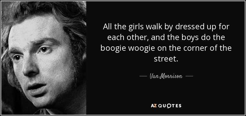 All the girls walk by dressed up for each other, and the boys do the boogie woogie on the corner of the street. - Van Morrison