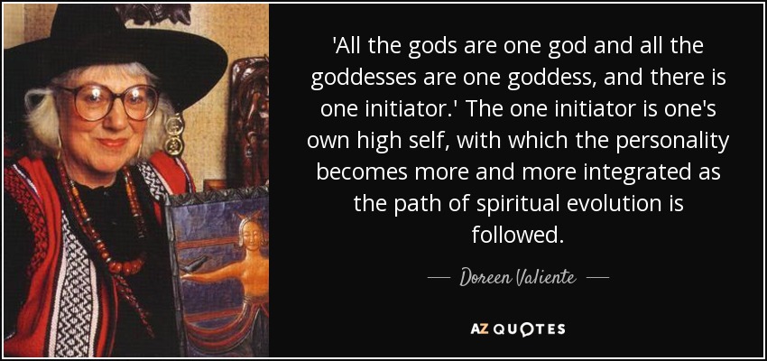 'All the gods are one god and all the goddesses are one goddess, and there is one initiator.' The one initiator is one's own high self, with which the personality becomes more and more integrated as the path of spiritual evolution is followed. - Doreen Valiente