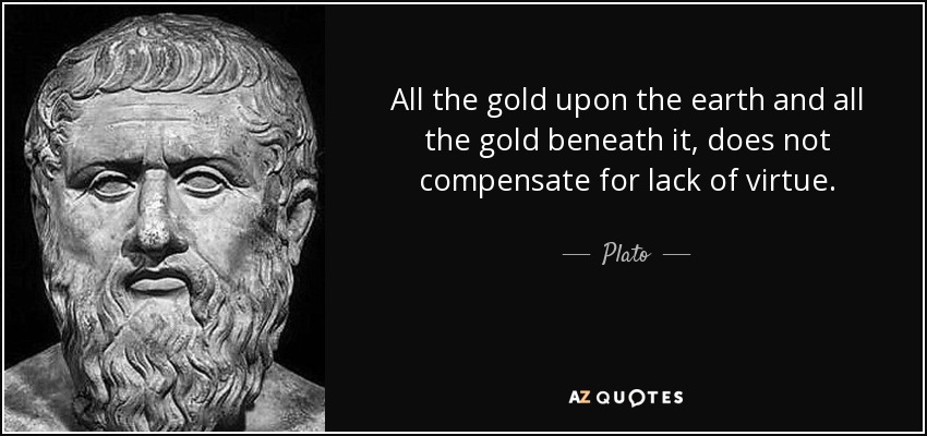 All the gold upon the earth and all the gold beneath it, does not compensate for lack of virtue. - Plato