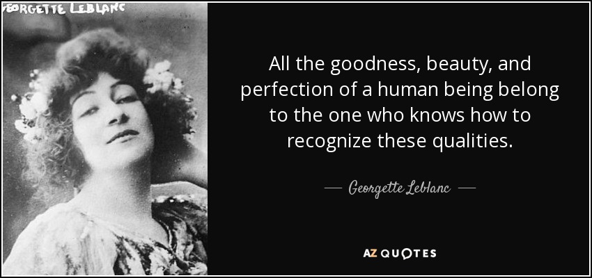 All the goodness, beauty, and perfection of a human being belong to the one who knows how to recognize these qualities. - Georgette Leblanc