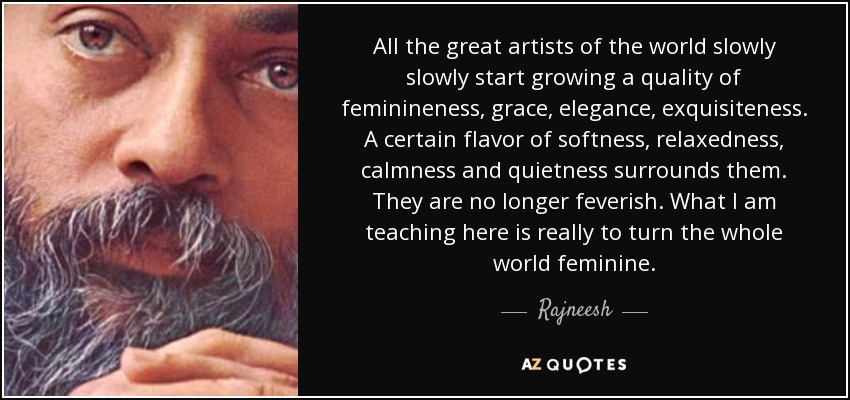 All the great artists of the world slowly slowly start growing a quality of feminineness, grace, elegance, exquisiteness. A certain flavor of softness, relaxedness, calmness and quietness surrounds them. They are no longer feverish. What I am teaching here is really to turn the whole world feminine. - Rajneesh