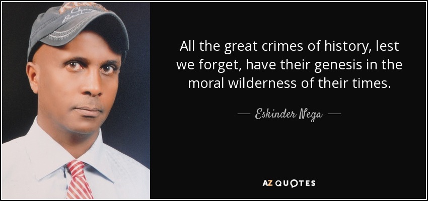 All the great crimes of history, lest we forget, have their genesis in the moral wilderness of their times. - Eskinder Nega