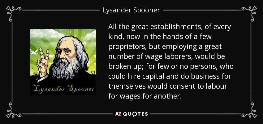 All the great establishments, of every kind, now in the hands of a few proprietors, but employing a great number of wage laborers, would be broken up; for few or no persons, who could hire capital and do business for themselves would consent to labour for wages for another. - Lysander Spooner