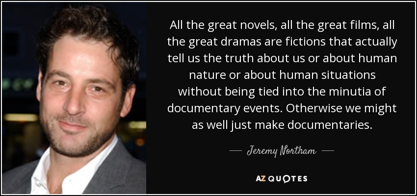 All the great novels, all the great films, all the great dramas are fictions that actually tell us the truth about us or about human nature or about human situations without being tied into the minutia of documentary events. Otherwise we might as well just make documentaries. - Jeremy Northam