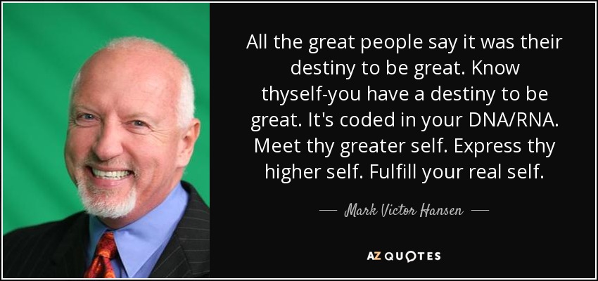 All the great people say it was their destiny to be great. Know thyself-you have a destiny to be great. It's coded in your DNA/RNA. Meet thy greater self. Express thy higher self. Fulfill your real self. - Mark Victor Hansen