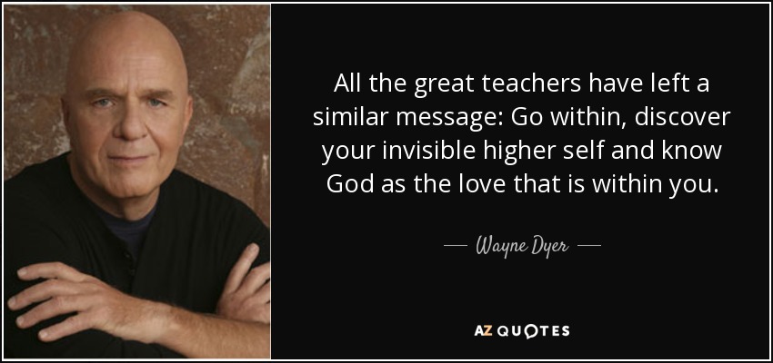 All the great teachers have left a similar message: Go within, discover your invisible higher self and know God as the love that is within you. - Wayne Dyer