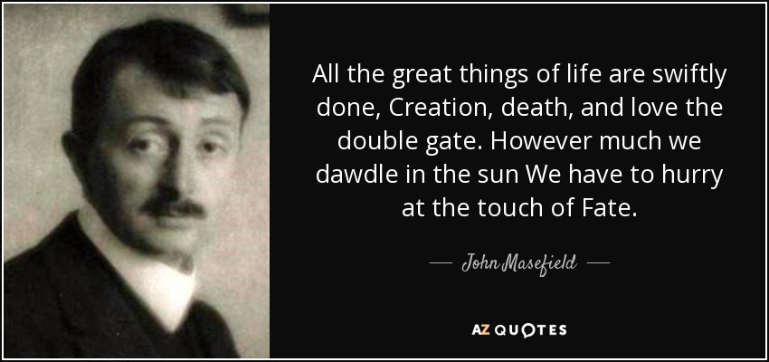 All the great things of life are swiftly done, Creation, death, and love the double gate. However much we dawdle in the sun We have to hurry at the touch of Fate. - John Masefield