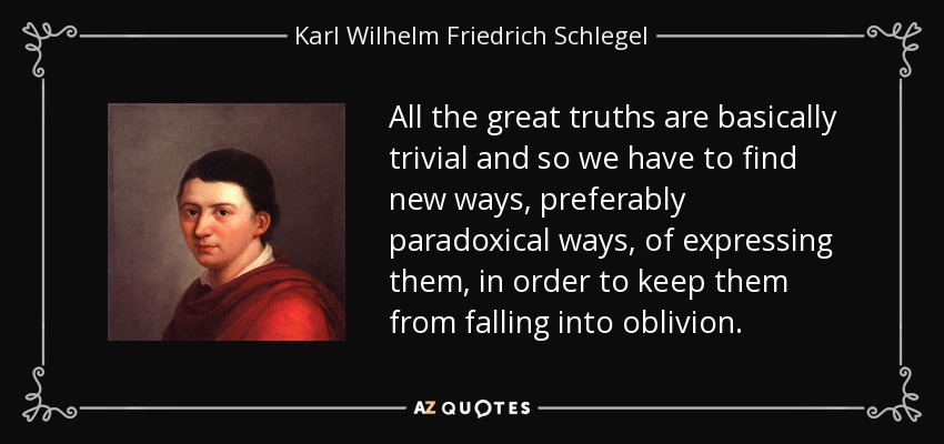 All the great truths are basically trivial and so we have to find new ways, preferably paradoxical ways, of expressing them, in order to keep them from falling into oblivion. - Karl Wilhelm Friedrich Schlegel