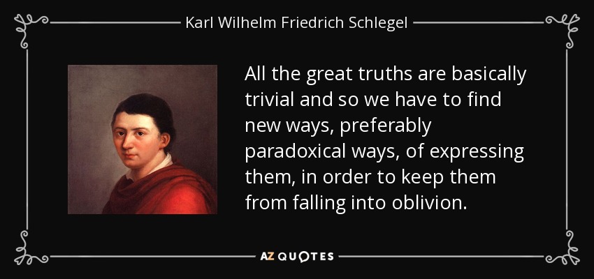 All the great truths are basically trivial and so we have to find new ways, preferably paradoxical ways, of expressing them, in order to keep them from falling into oblivion. - Karl Wilhelm Friedrich Schlegel