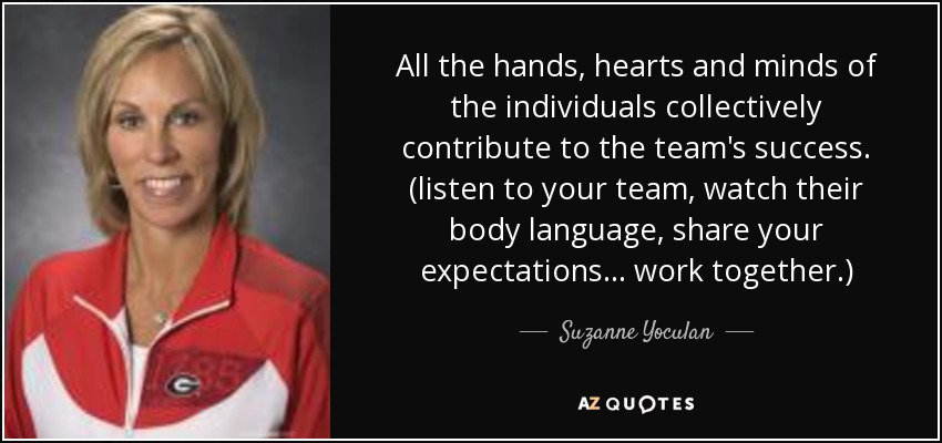 All the hands, hearts and minds of the individuals collectively contribute to the team's success. (listen to your team, watch their body language, share your expectations . . . work together.) - Suzanne Yoculan