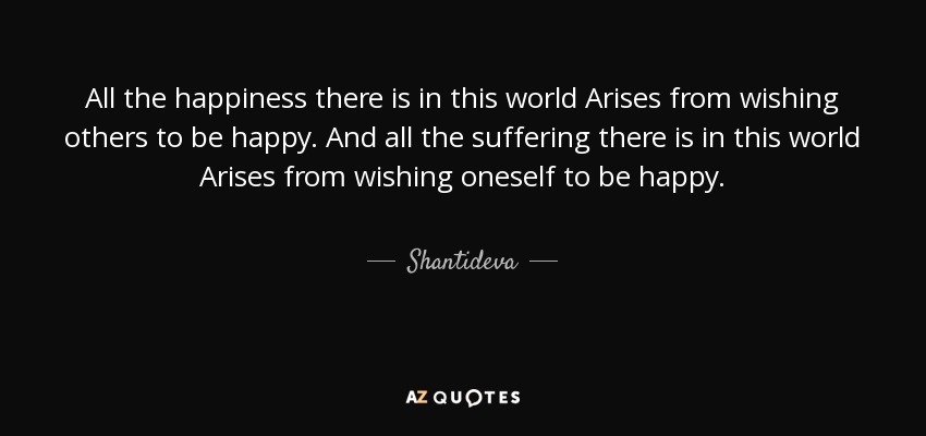 All the happiness there is in this world Arises from wishing others to be happy. And all the suffering there is in this world Arises from wishing oneself to be happy. - Shantideva