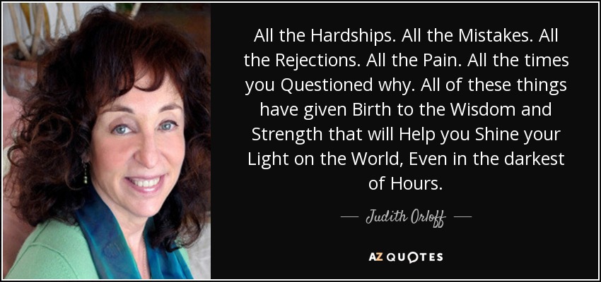 All the Hardships. All the Mistakes. All the Rejections. All the Pain. All the times you Questioned why. All of these things have given Birth to the Wisdom and Strength that will Help you Shine your Light on the World, Even in the darkest of Hours. - Judith Orloff