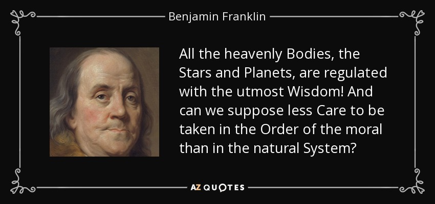 All the heavenly Bodies, the Stars and Planets, are regulated with the utmost Wisdom! And can we suppose less Care to be taken in the Order of the moral than in the natural System? - Benjamin Franklin