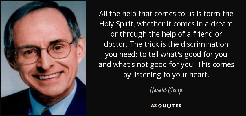 All the help that comes to us is form the Holy Spirit, whether it comes in a dream or through the help of a friend or doctor. The trick is the discrimination you need: to tell what's good for you and what's not good for you. This comes by listening to your heart. - Harold Klemp