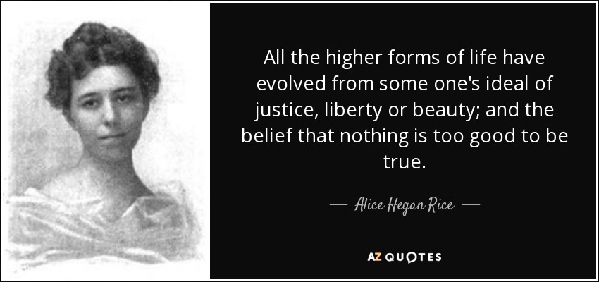 All the higher forms of life have evolved from some one's ideal of justice, liberty or beauty; and the belief that nothing is too good to be true. - Alice Hegan Rice