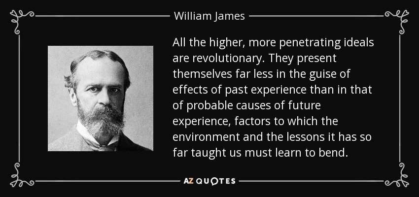 All the higher, more penetrating ideals are revolutionary. They present themselves far less in the guise of effects of past experience than in that of probable causes of future experience, factors to which the environment and the lessons it has so far taught us must learn to bend. - William James