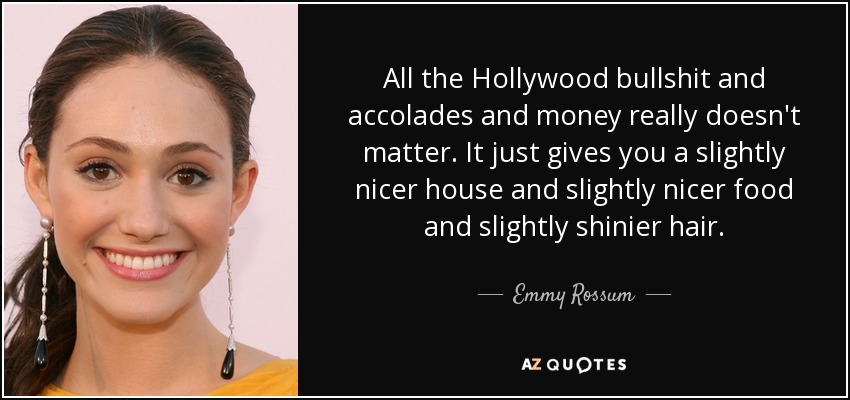 All the Hollywood bullshit and accolades and money really doesn't matter. It just gives you a slightly nicer house and slightly nicer food and slightly shinier hair. - Emmy Rossum
