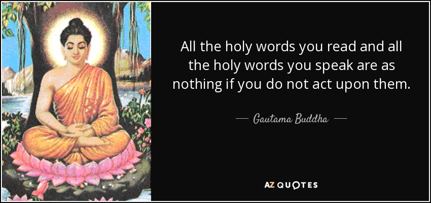 All the holy words you read and all the holy words you speak are as nothing if you do not act upon them. Even if you read little and say little but live the right way, forsaking craving, hatred and delusion, you will know the truth and find calmness and will show others the path. - Gautama Buddha