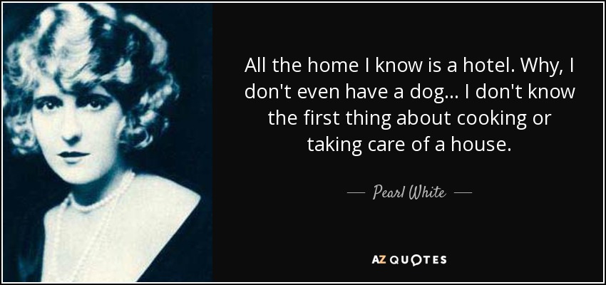 All the home I know is a hotel. Why, I don't even have a dog... I don't know the first thing about cooking or taking care of a house. - Pearl White
