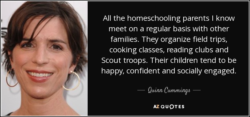 All the homeschooling parents I know meet on a regular basis with other families. They organize field trips, cooking classes, reading clubs and Scout troops. Their children tend to be happy, confident and socially engaged. - Quinn Cummings