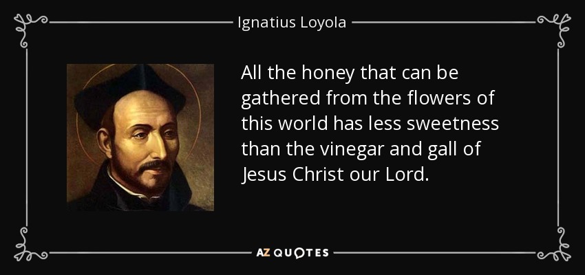 All the honey that can be gathered from the flowers of this world has less sweetness than the vinegar and gall of Jesus Christ our Lord. - Ignatius of Loyola
